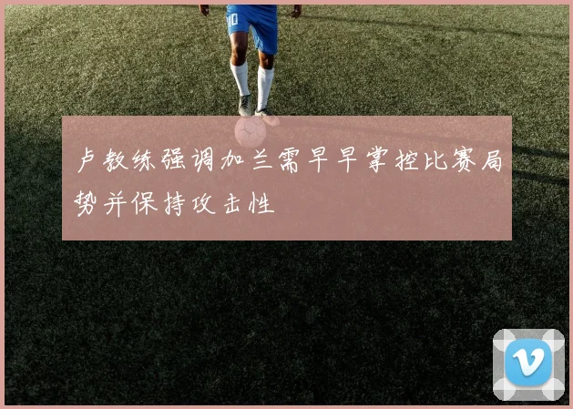 卢教练强调加兰需早早掌控比赛局势并保持攻击性