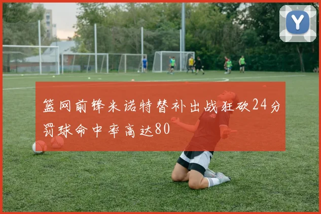 篮网前锋米诺特替补出战狂砍24分罚球命中率高达80