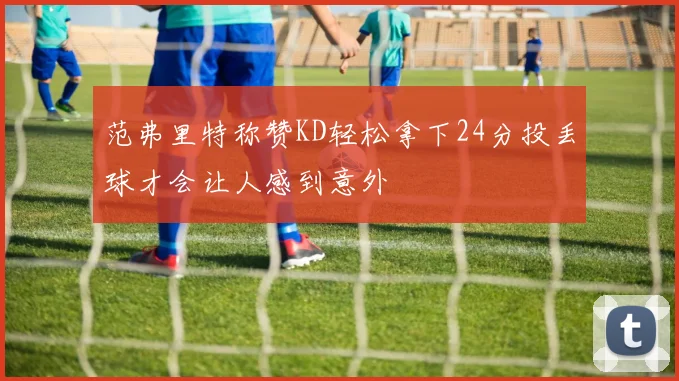 范弗里特称赞KD轻松拿下24分投丢球才会让人感到意外