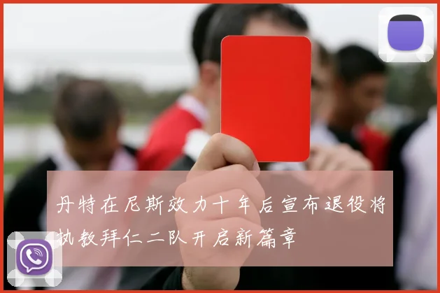 丹特在尼斯效力十年后宣布退役将执教拜仁二队开启新篇章