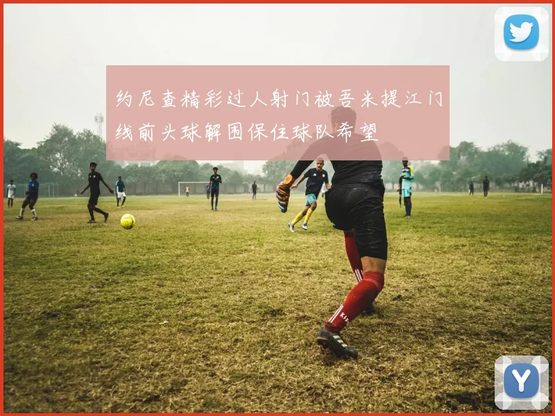 约尼查精彩过人射门被吾米提江门线前头球解围保住球队希望
