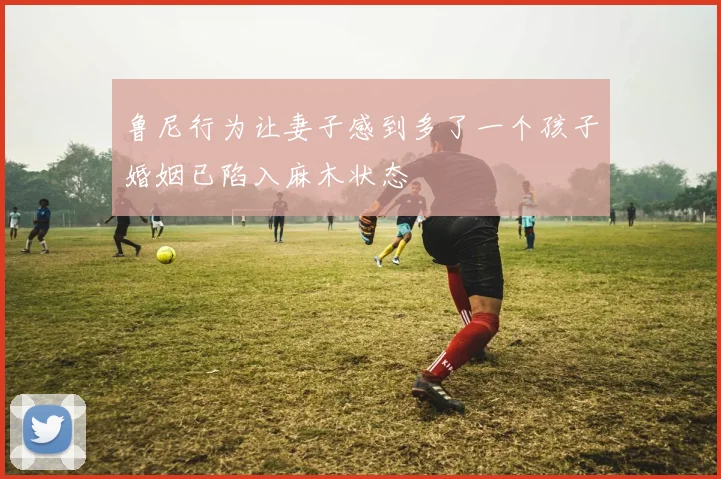 鲁尼行为让妻子感到多了一个孩子婚姻已陷入麻木状态