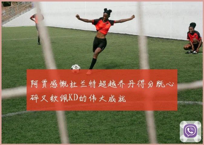 阿贾感慨杜兰特超越乔丹得分既心碎又钦佩KD的伟大成就