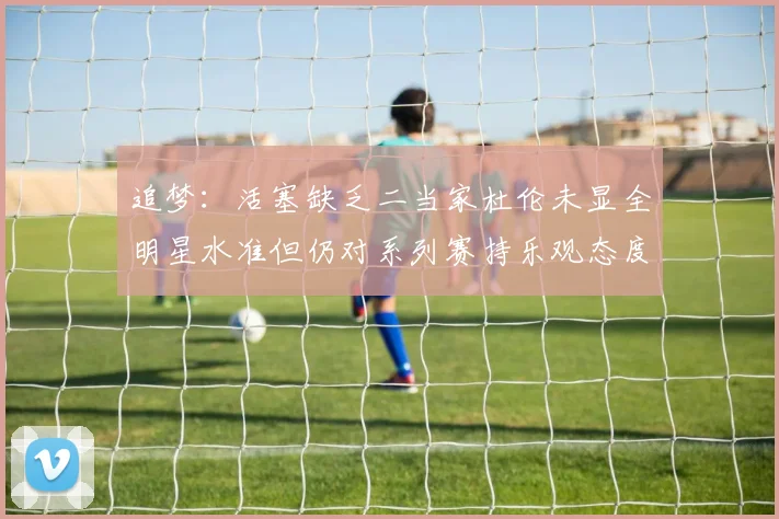 追梦：活塞缺乏二当家杜伦未显全明星水准但仍对系列赛持乐观态度