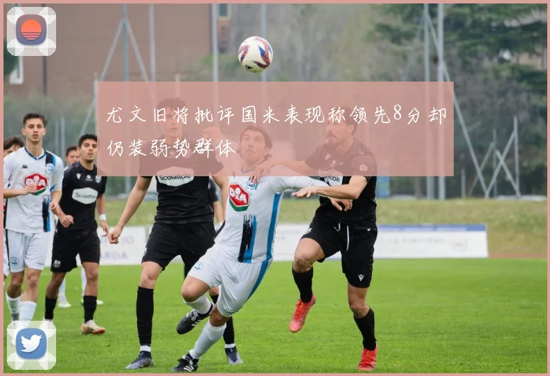 尤文旧将批评国米表现称领先8分却仍装弱势群体