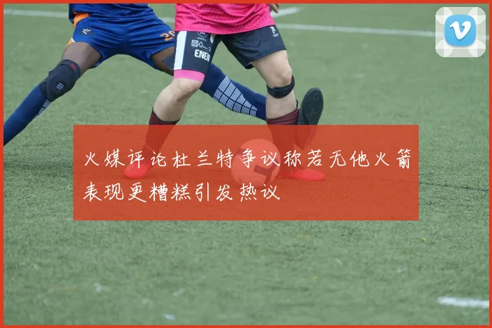 火媒评论杜兰特争议称若无他火箭表现更糟糕引发热议