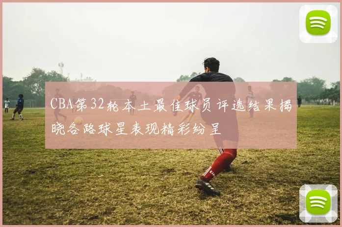 CBA第32轮本土最佳球员评选结果揭晓各路球星表现精彩纷呈