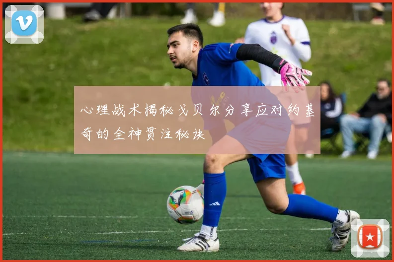 心理战术揭秘戈贝尔分享应对约基奇的全神贯注秘诀