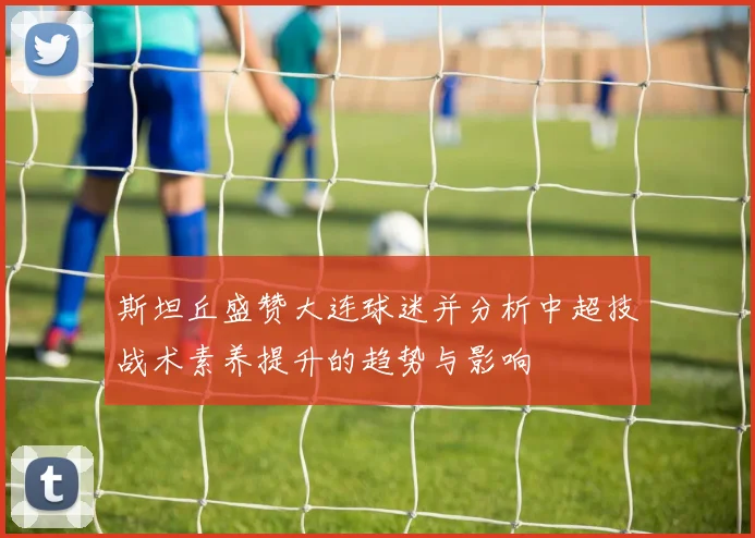 斯坦丘盛赞大连球迷并分析中超技战术素养提升的趋势与影响