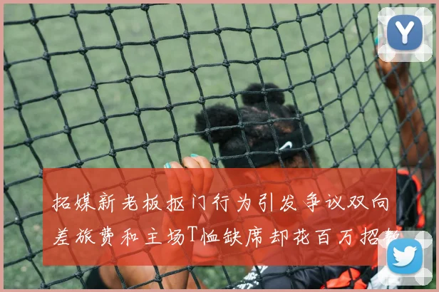 拓媒新老板抠门行为引发争议双向差旅费和主场T恤缺席却花百万招教练