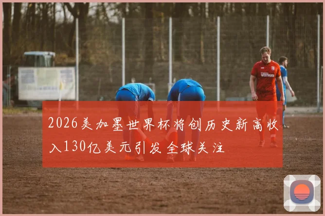 2026美加墨世界杯将创历史新高收入130亿美元引发全球关注