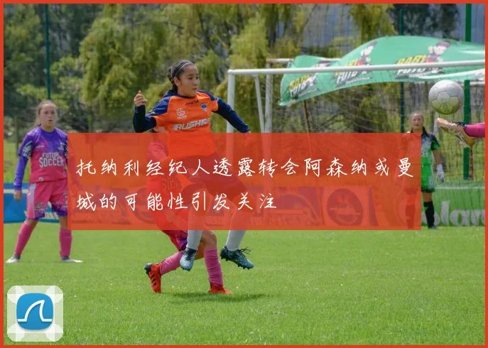 托纳利经纪人透露转会阿森纳或曼城的可能性引发关注
