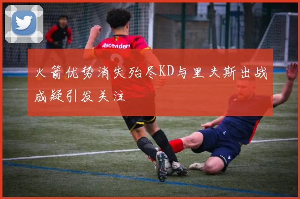 火箭优势消失殆尽KD与里夫斯出战成疑引发关注