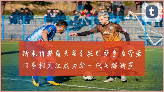 斯米特崭露头角引发巴萨皇马等豪门争相关注成为新一代足球新星