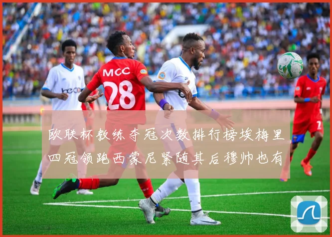 欧联杯教练夺冠次数排行榜埃梅里四冠领跑西蒙尼紧随其后穆帅也有一冠