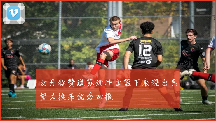 麦丹称赞道苏姆冲击篮下表现出色努力换来优秀回报