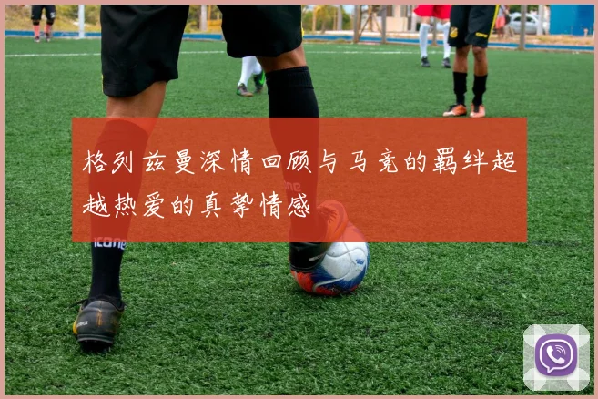 格列兹曼深情回顾与马竞的羁绊超越热爱的真挚情感