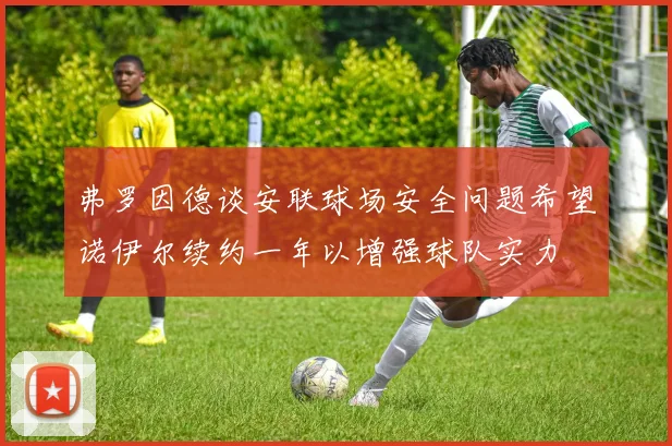 弗罗因德谈安联球场安全问题希望诺伊尔续约一年以增强球队实力