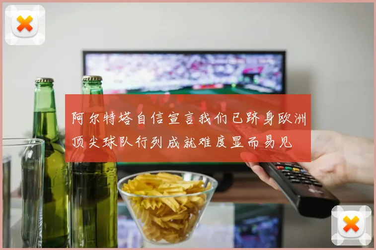 阿尔特塔自信宣言我们已跻身欧洲顶尖球队行列成就难度显而易见