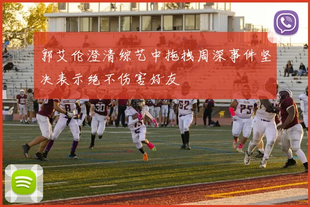 郭艾伦澄清综艺中拖拽周深事件坚决表示绝不伤害好友