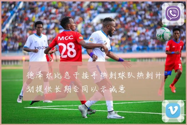 德泽尔比急于接手热刺球队热刺计划提供长期合同以示诚意