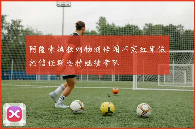 阿隆索执教利物浦传闻不实红军依然信任斯洛特继续带队