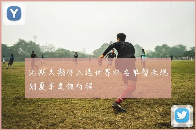 比朔夫期待入选世界杯名单暂未规划夏季度假行程