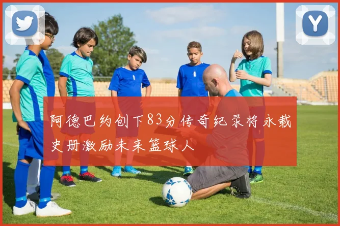 阿德巴约创下83分传奇纪录将永载史册激励未来篮球人