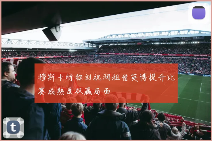 穆斯卡特称刘祝润租借英博提升比赛成熟度双赢局面