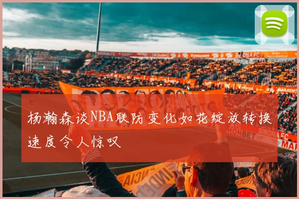杨瀚森谈NBA联防变化如花绽放转换速度令人惊叹