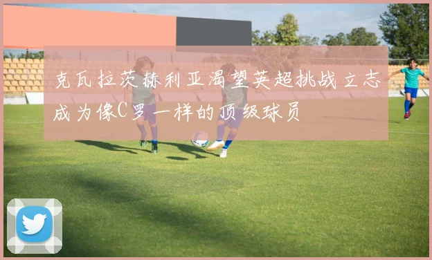 克瓦拉茨赫利亚渴望英超挑战立志成为像C罗一样的顶级球员