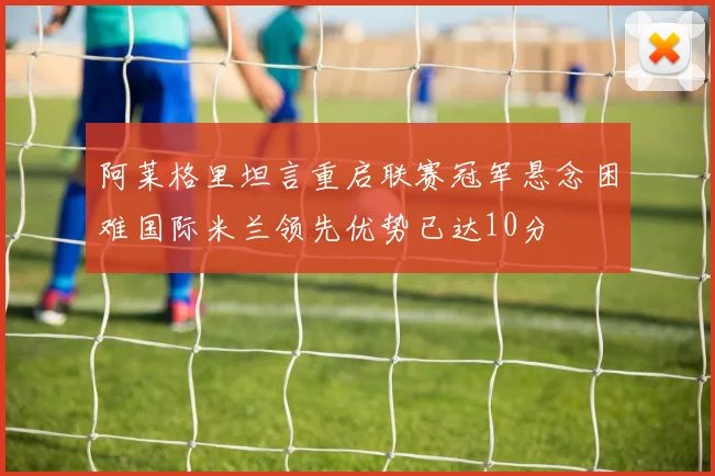 阿莱格里坦言重启联赛冠军悬念困难国际米兰领先优势已达10分