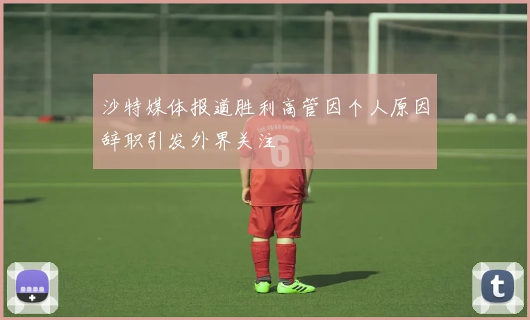沙特媒体报道胜利高管因个人原因辞职引发外界关注